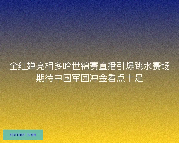 全红婵亮相多哈世锦赛直播引爆跳水赛场期待中国军团冲金看点十足
