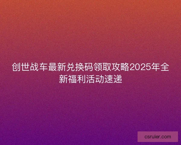 创世战车最新兑换码领取攻略2025年全新福利活动速递