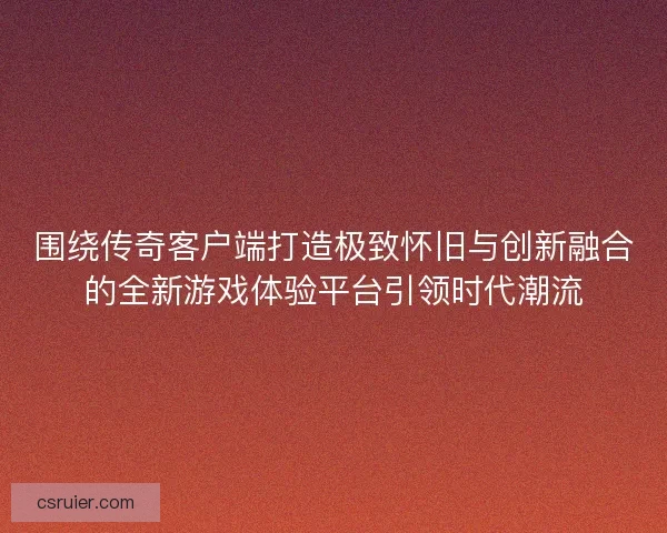围绕传奇客户端打造极致怀旧与创新融合的全新游戏体验平台引领时代潮流