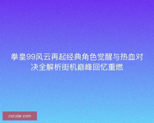 拳皇99风云再起经典角色觉醒与热血对决全解析街机巅峰回忆重燃