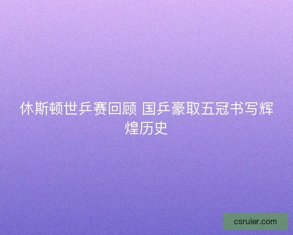 休斯顿世乒赛回顾 国乒豪取五冠书写辉煌历史