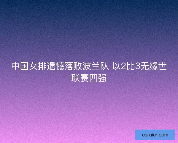 中国女排遗憾落败波兰队 以2比3无缘世联赛四强