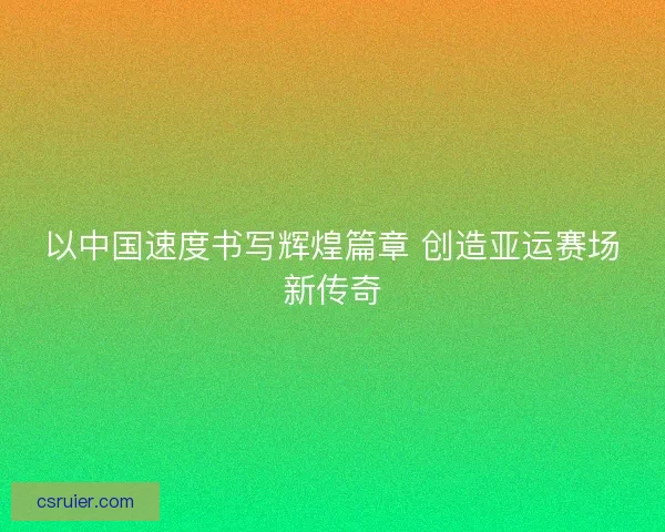 以中国速度书写辉煌篇章 创造亚运赛场新传奇