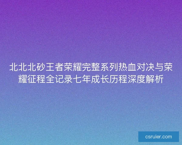 北北北砂王者荣耀完整系列热血对决与荣耀征程全记录七年成长历程深度解析