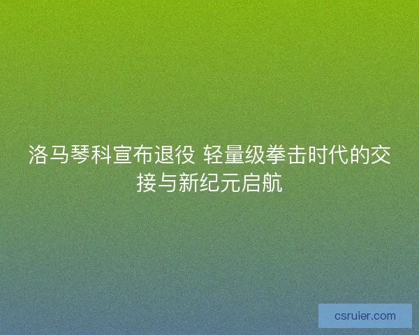 洛马琴科宣布退役 轻量级拳击时代的交接与新纪元启航
