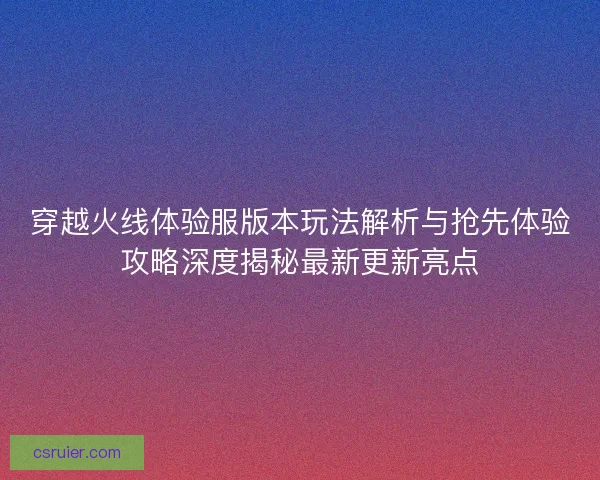 穿越火线体验服版本玩法解析与抢先体验攻略深度揭秘最新更新亮点
