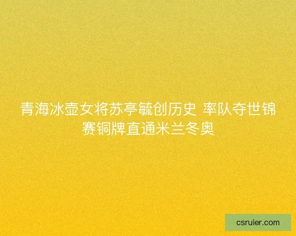 青海冰壶女将苏亭毓创历史 率队夺世锦赛铜牌直通米兰冬奥