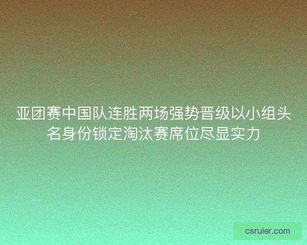 亚团赛中国队连胜两场强势晋级以小组头名身份锁定淘汰赛席位尽显实力