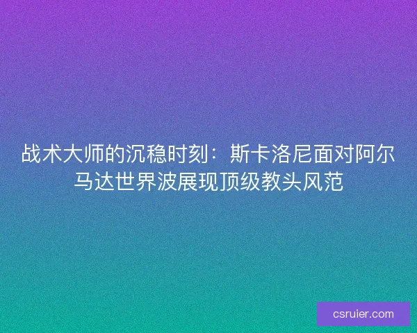 战术大师的沉稳时刻：斯卡洛尼面对阿尔马达世界波展现顶级教头风范