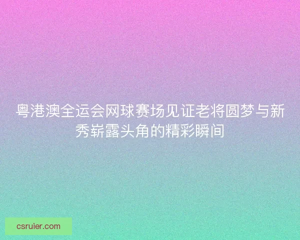 粤港澳全运会网球赛场见证老将圆梦与新秀崭露头角的精彩瞬间