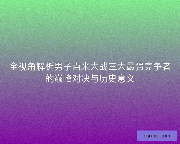 全视角解析男子百米大战三大最强竞争者的巅峰对决与历史意义
