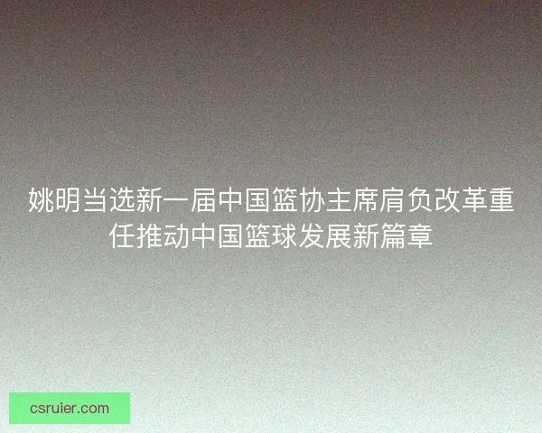 姚明当选新一届中国篮协主席肩负改革重任推动中国篮球发展新篇章
