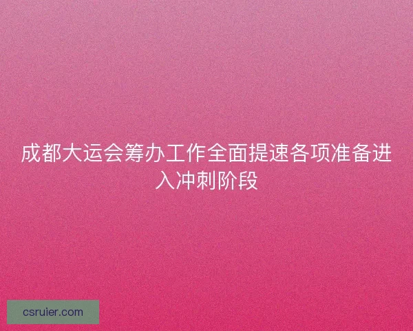 成都大运会筹办工作全面提速各项准备进入冲刺阶段