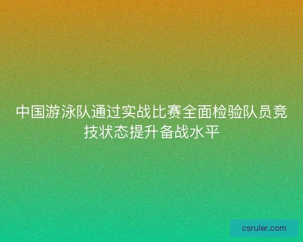 中国游泳队通过实战比赛全面检验队员竞技状态提升备战水平