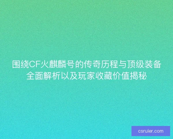 围绕CF火麒麟号的传奇历程与顶级装备全面解析以及玩家收藏价值揭秘