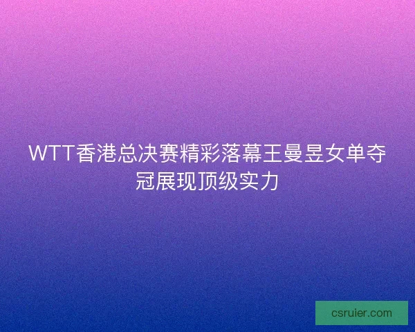 WTT香港总决赛精彩落幕王曼昱女单夺冠展现顶级实力
