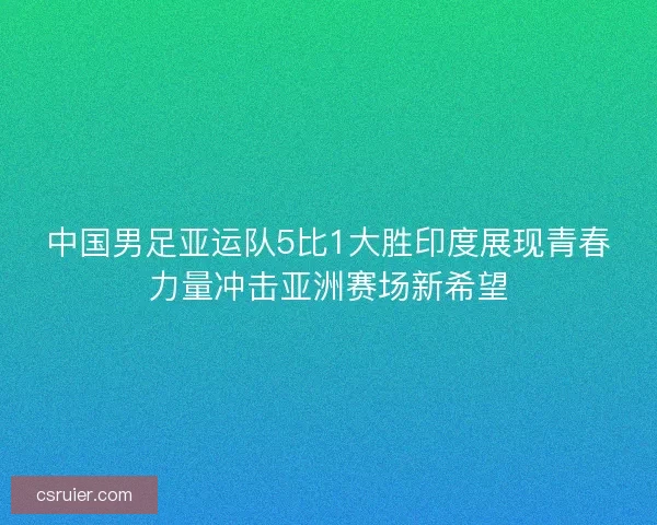 中国男足亚运队5比1大胜印度展现青春力量冲击亚洲赛场新希望
