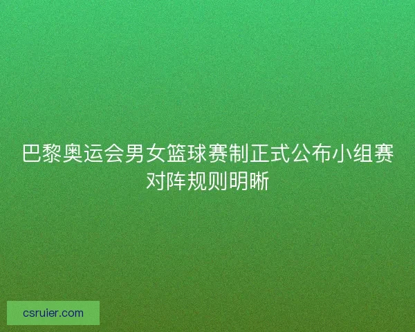 巴黎奥运会男女篮球赛制正式公布小组赛对阵规则明晰