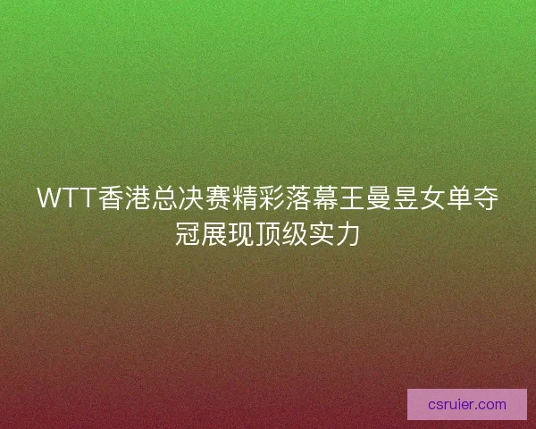 WTT香港总决赛精彩落幕王曼昱女单夺冠展现顶级实力