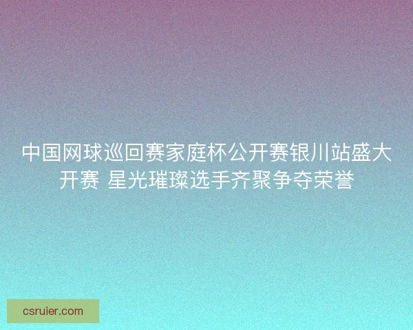 中国网球巡回赛家庭杯公开赛银川站盛大开赛 星光璀璨选手齐聚争夺荣誉