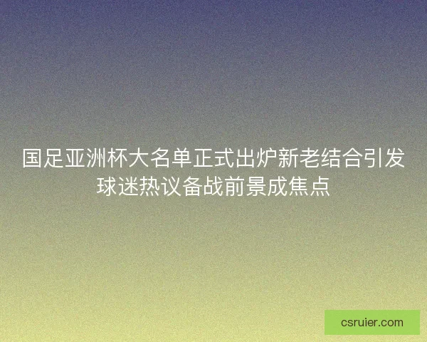 国足亚洲杯大名单正式出炉新老结合引发球迷热议备战前景成焦点