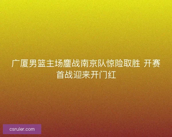 广厦男篮主场鏖战南京队惊险取胜 开赛首战迎来开门红
