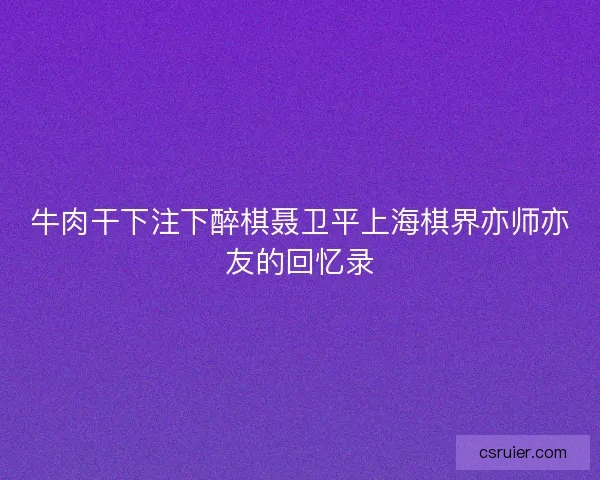 牛肉干下注下醉棋聂卫平上海棋界亦师亦友的回忆录