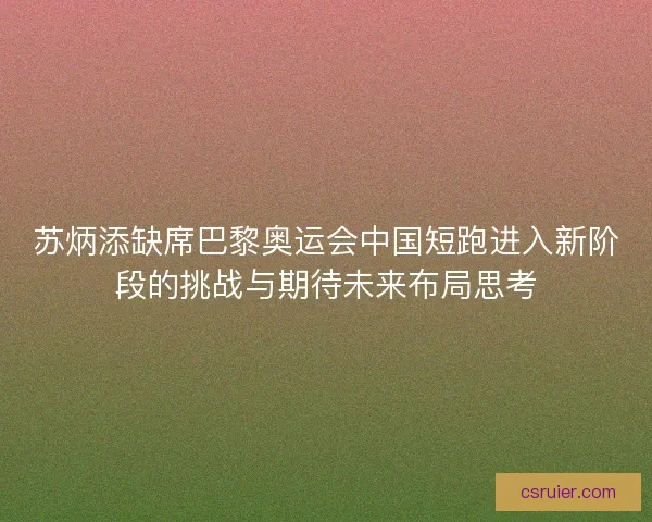 苏炳添缺席巴黎奥运会中国短跑进入新阶段的挑战与期待未来布局思考