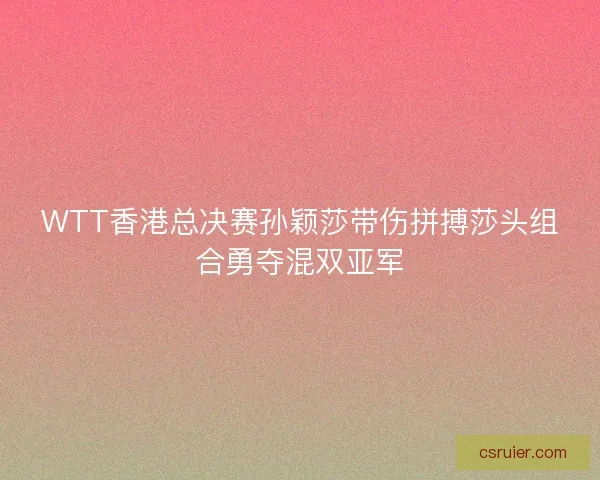 WTT香港总决赛孙颖莎带伤拼搏莎头组合勇夺混双亚军