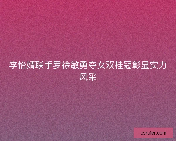 李怡婧联手罗徐敏勇夺女双桂冠彰显实力风采