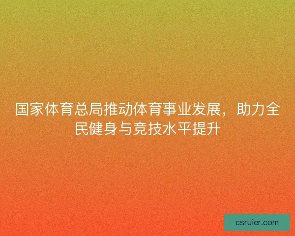 国家体育总局推动体育事业发展,助力全民健身与竞技水平提升 国家体育总局推动体育事业发展,助力全民健身与竞技水平提升